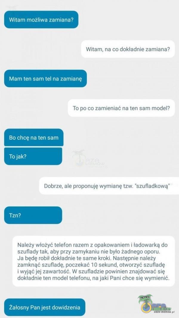   Witam możliwa zamiana? Witam, na co dokładnie zamiana? Mam ten sam tel na zamianę To po co zamieniać na ten sam model? Bo chcę na ten sam To jak? Dobrze, ale proponuję wymianę tzw. szufladkową Tzn? Należy włożyć telefon razem z...