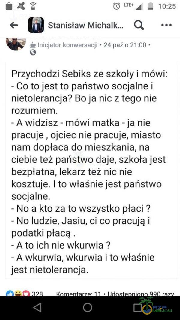   O • 10:25 o Stanisław Q Inicjator konwersacji • 24 paź 0 21 • Przychodzi Sebiks ze szkoły i mówi: - Co to jest to państwo socjalne i nietolerancja? Bo ja nic z tego nie rozumiem. - A widzisz - mówi matka - ja nie pracuje , ojciec nie...