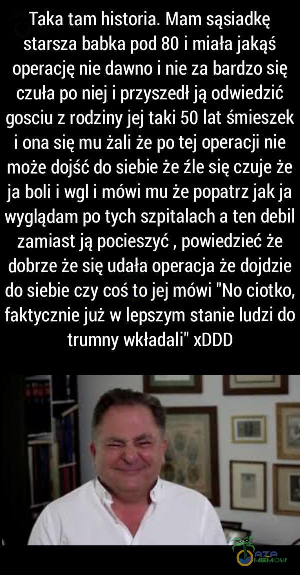  Taka tam historia. Mam sąsiadkę starsza babka pod 80 i miała jakąś operację nie dawno i nie za bardzo się czuła po niej i przyszedł ją odwiedzić gosciu z rodziny jej taki 50 lat śmieszek i ona się mu żali że po tej operacji nie może...