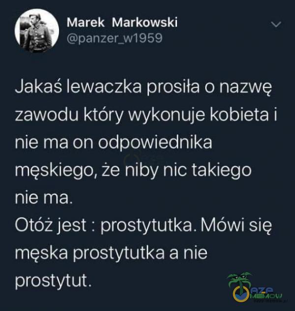 Marek Markowski panzer_w1959 Jakaś lewaczka prosiła o nazwę zawodu który wykonuje kobieta i nie ma on odpowiednika męskiego, że niby nic takiego nie ma. Otóż jest : prostytutka. Mówi się męska prostytutka a nie prostytut.
