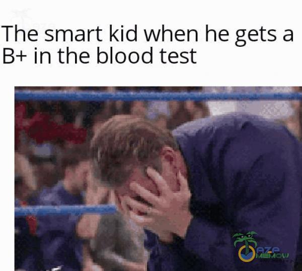 The smart kid when he gets a B+ in the blood test