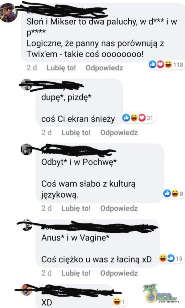   Słoń i Mikser to wa paluchy, w d*** i w p**** Logiczne, że panny nas porównują z Twix em - takie coś 00000000! 118 2 d Lubię to! Odpowiedz dupę*, p***ę* coś Ci ekran śnieży 0+031 2 d Lubię to! Odpowiedz Odbyt* i w Pochwę* Coś wam...