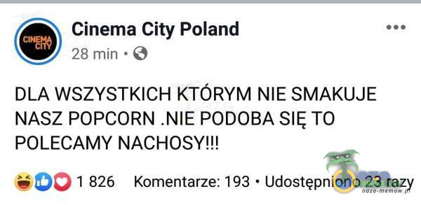 Cinema City Poland 28 min ~ 9 DLA WSZYSTKICH KTÓRYM NIE SMAKUJE NASZ POPCORN .NIE PODOBA SIĘ TO POLECAMY NACHOSY!!! 300 1 826 Komentarze: 193 - Udostępniono 23 razy