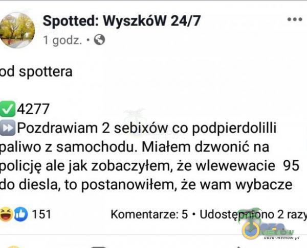  Spotted: WyszkóW 24/7 I godz. • O od spottera 4277 Pozdrawiam 2 sebixów co podpierdolilli paliwo z samochodu. Miałem dzwonić na policję ale jak zobaczyłem, że wlewewacie 95 do diesla, to postanowiłem, że wam wybacze 0151 Komentarze: 5 •...