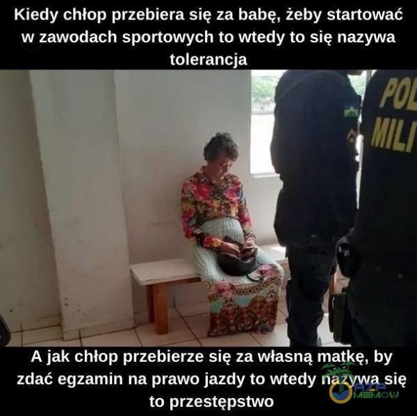 Kiedy chłop przebiera się za babę, żeby startować w zawodach sportowych to wtedy to się nazywa tolerancja A jak chłop przebierze się za własną matkę, by zdać egzamin na prawo jazdy to wtedy nazywa się to przestępstwo