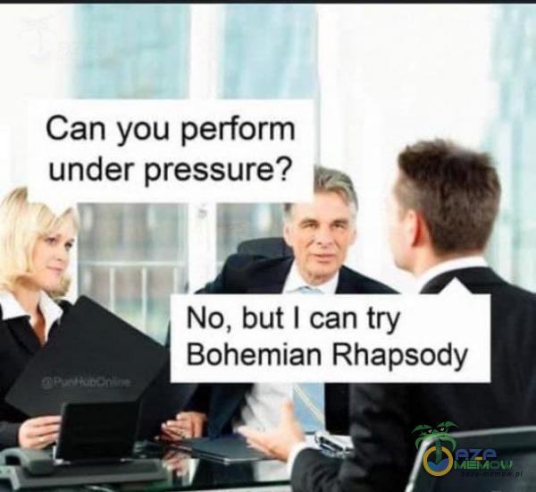 Can you perform under pressure? u, No, but | can try Bohemian Rhapsody