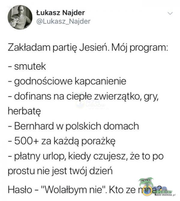  Łukasz Najder ĘJJerkas:_F—$ars:lślr Zakładam partię Jesień. Mój program: — smutek — godnościowe kapcanienie —-dofi nans na ciepłe zwierzątko, gry, herbatę ~ Bernhard w polskich domach - 500+ za każdą porażkę — płatny urlop,...