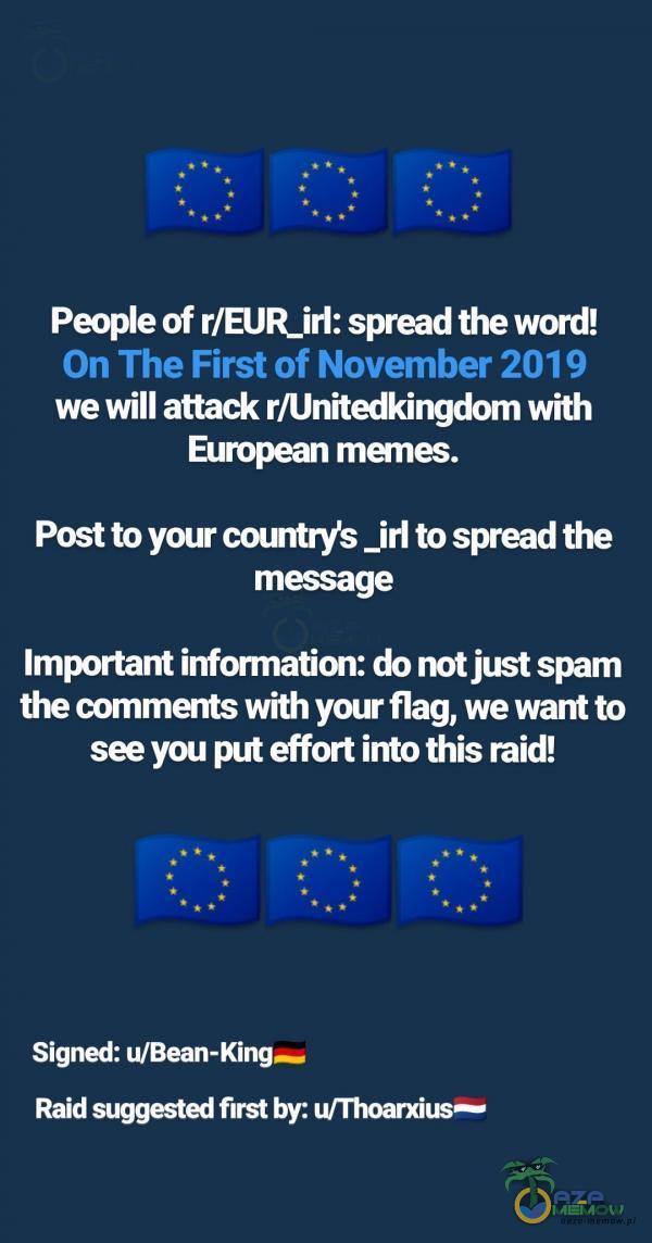   Peoe of r/EUR_irI: spread the word! On The First of November 2019 we will attack r/Unitedkingdom with European manes. Post to your countrys _irl to spread the message Important information: do not just spam the ments with your flag, we want to see...
