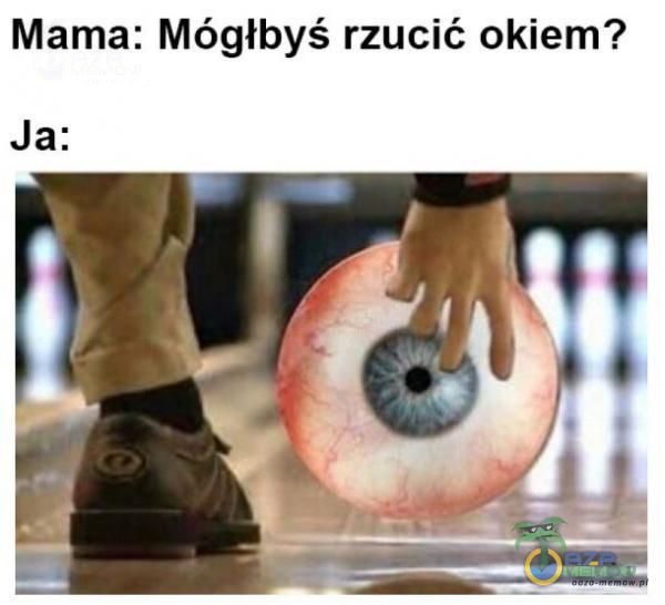 Mama: Mógłbyś rzucić okiem? Ja: