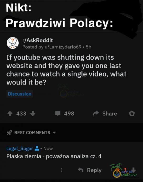  Nikt: Prawdziwi Polacy: r/AskReddit Posted by u/Larnizydarf069 • 5h If youtube was shutting down iłs website and they gave you one last chance to...