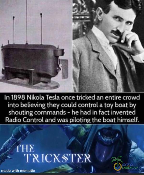 In 1898 Nikola Tesla once tricked an entire crowd into believing they could control a toy boat by shouting mands - he had in fact invented Radio Control and was pilotine the boat himself. TRICIXSTIYN made with mematic