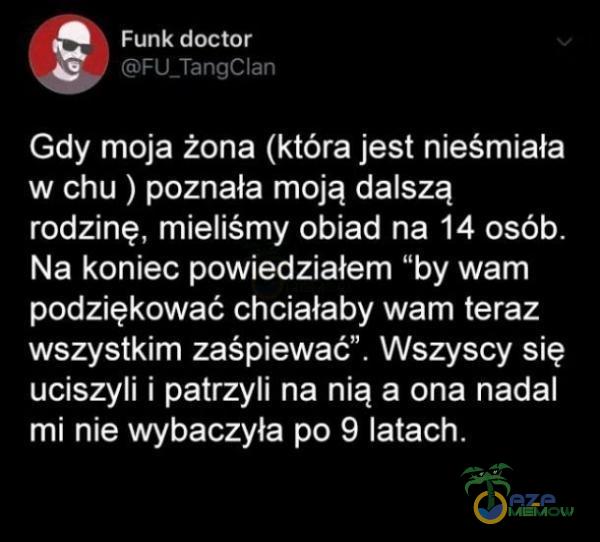   Funk doctor FU_TangClan Gdy moja żona (która jest nieśmiała w chu ) poznała moją dalszą rodzinę, mieliśmy obiad na 14 osób. Na koniec powiedziałem by wam podziękować chciałaby wam teraz wszystkim zaśpiewać . Wszyscy się uciszyli i...