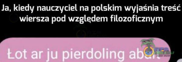 Ja, kiedy nauczyciel na polskim wyjaśnia treść wiersza pod względem filozoficznym Łot ar ju pie***ling abałt