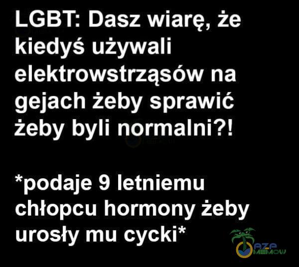 LGBT: Dasz wiarę, że kiedyś używali elektrowstrząsów na gejach żeby sprawić żeby byli normalni?! *podaje 9 letniemu chłopcu hormony żeby urosły mu cycki*