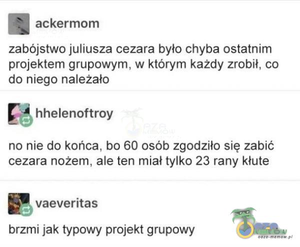  a ackermam zabójstwo juliusza cezara było chyba ostatriim projektem grupowym, w którym kazdy zrobil, co da niego należało | hhelenoftroy no nie do końca, bo 60 osób zgodziło się żabić cezara nożem, ale ten miał tylko 23. rany kłute e...