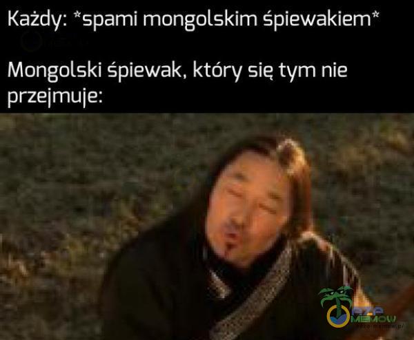 Każdy: *spami mongolskim śpiewakiem* Mongólski śpiewak, który się tym nie przejmuje: |