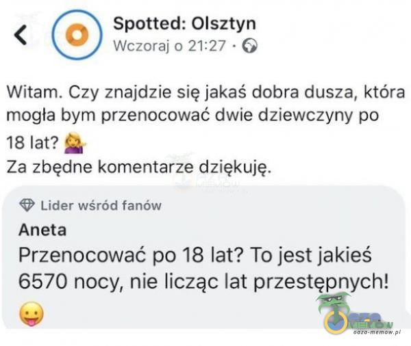  Spotted: Olsztyn O Wczoraj 0 21:27 • G Witam. Czy znajdzie się jakaś dobra dusza, która mogła bym przenocować dwie dziewczyny po 18 lat? Za zbędne komentarze dziękuję. Lider wśród fanów Aneta Przenocować po 18 lat? To jest jakieś 6570...