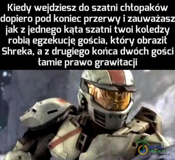 Kiedy wejdziesz do szatni chłopaków dopiero pod koniec przerwy i zauważasz jak z jednego kąta szatni twoi koledzy robią egzekucje gościa, który obraził Shreka, a z drugiego końca dwóch gości tamie prawo grawitacji