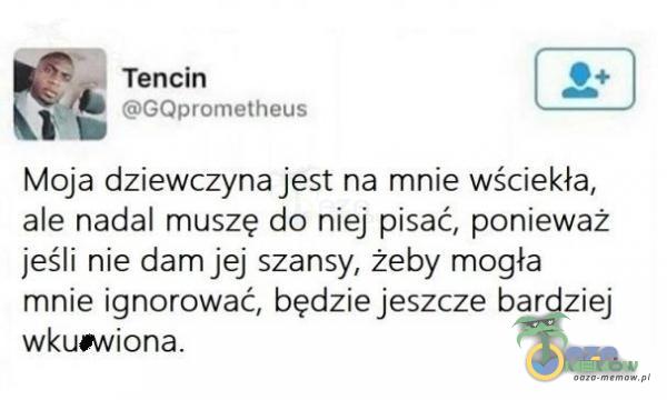 _ Tencin GQprometheus Moja dziewczyna jest na mnie wściekła, ale nadal muszę do niej pisać, ponieważ jeśli nie dam jej szansy, żeby mogła mnie ignorować, będzie jeszcze bardziej wkumiona.