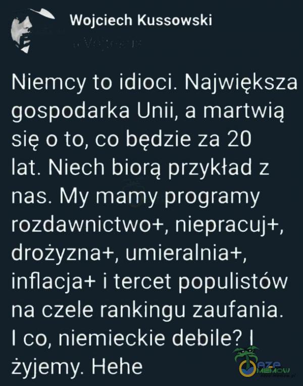   Wojciech Kussowski Niemcy to idioci. Największa gospodarka Unii, a martwią się o to, co będzie za 20 lat. Niech biorą przykład z nas. My mamy programy rozdawnictwo+, niepracuj+, drożyzna+, umieralnia+, inflacja+ i tercet populistów na czele...