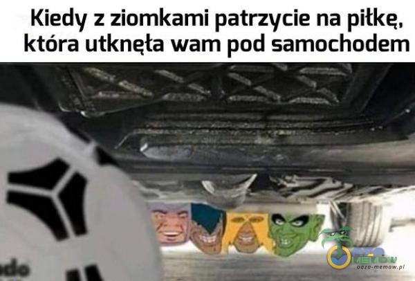 Kiedy z ziomkami patrzycie na piłkę, która utknęła wam pod samochodem