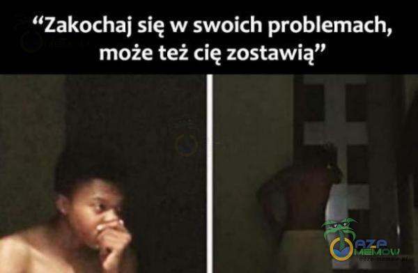 Zakochaj się w swoich problemach, może też cię zostawią