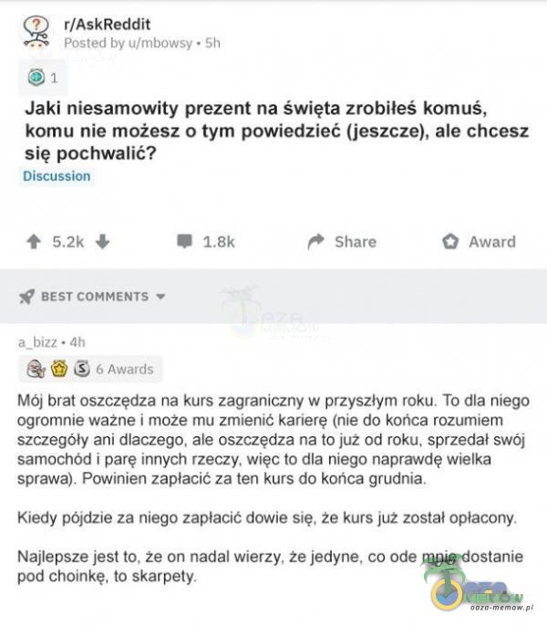   ? r/AskReddit Posted by u/mbowsy • 5h Jaki niesamowity prezent na święta zrobiłeś komuś, komu nie możesz o tym powiedzieć (jeszcze), ale chcesz się pochwalić? Discussion BEST COMMENTS a_bizz • 4h 6 Awards Share O Award Mój brat...