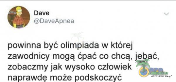 Dave DaveApnea powinna być olimpiada w której zawodnicy mogą ćpać co chcą, j***ć, zobaczmy jak wysoko człowiek naprawdę może podskoczyć