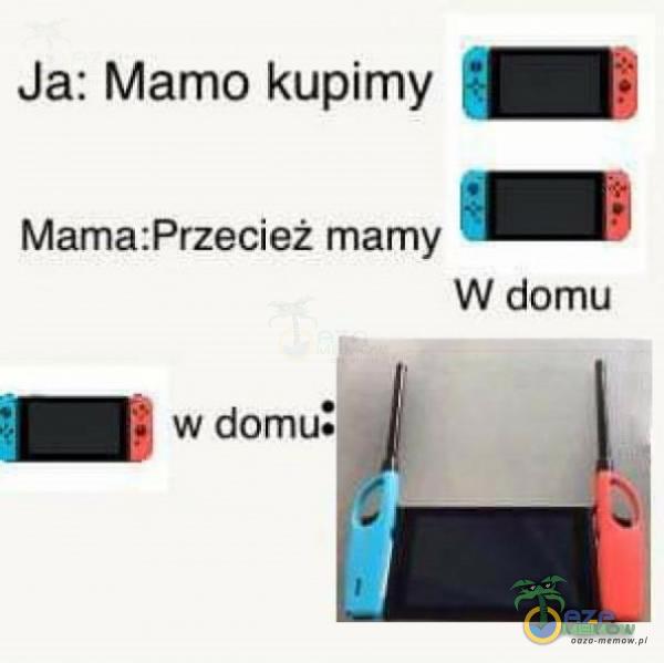 Ja: Mamo kupimy Mama:Przecież mamy W domu w domu.