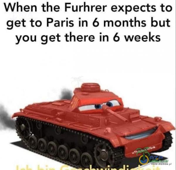 When the Furhrer expects to get to Paris in 6 months but you get there in 6 weeks