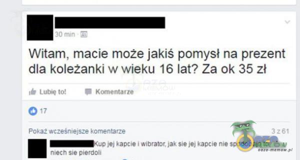 Witam, macie może jakiś pomysł na prezent dla koleżanki w wieku 16 lat? Za ok 35 zł Lut* to! K«nentarze 0 17 Pokaż wcześniejsze kornentarze jej kapcie i wibrator. jak sie jej kapcie nie spodobają to mech Słe p«erdoli 3261