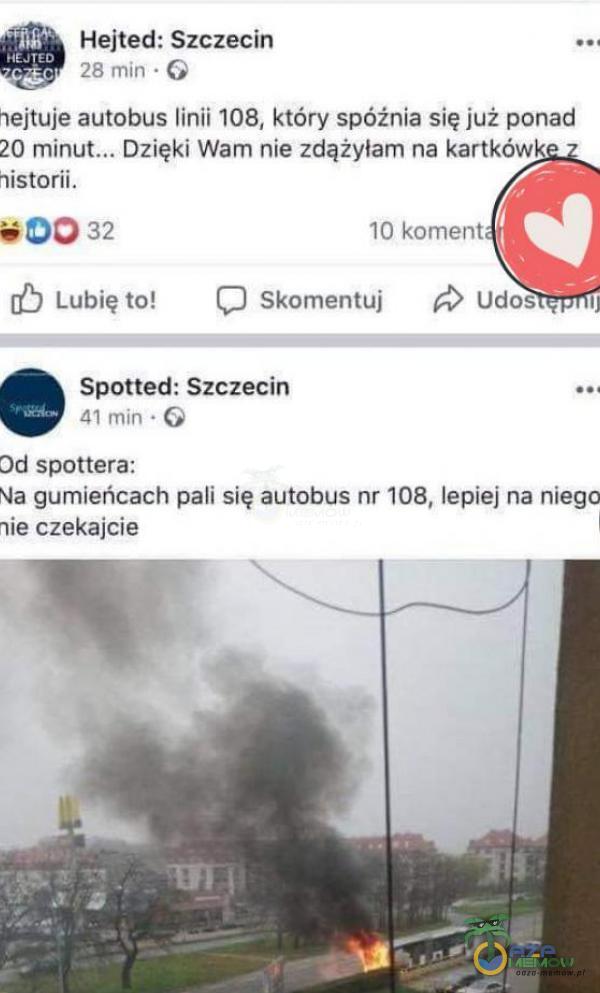  Hejted: Szczecin 28 min • G hejtuje autobus linii 108, który spóźnia się już ponad 20 Dzięki Wam nie zdążyłam na kartkówk historii. 32 Lubię to! 10 koment Skomentuj Udos Spotted: Szczecin 41 min • Od spottera: Na gumieńcach pali się...