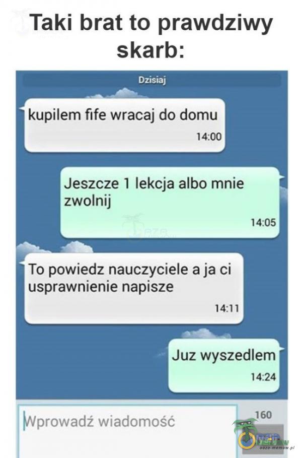 Taki brat to prawdziwy skarb: Dzisiaj kupiłem fife wracaj do domu 14:00 Jeszcze 1 lekcja albo mnie zwolnij 14:05 To powiedz nauczyciele a ja ci usprawnienie napisze 14:11 Juz wyszedłem Wprowadź wiadomość 14:24 160 Wyślij