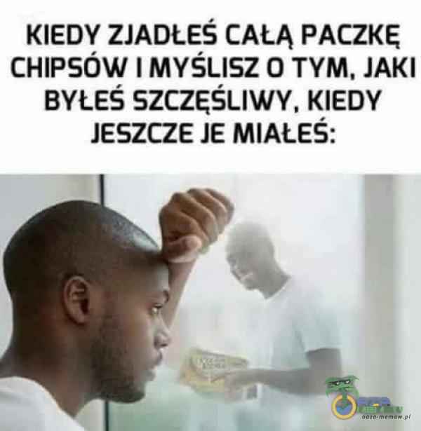 KIEDY ZJADŁEŚ CAŁĄ PACZKĘ CHIPSÓW I MYŚLISZ O TYM, JAKI BYŁEŚ SZCZĘŚLIWY, KIEDY JESZCZE JE MIAŁEŚ: