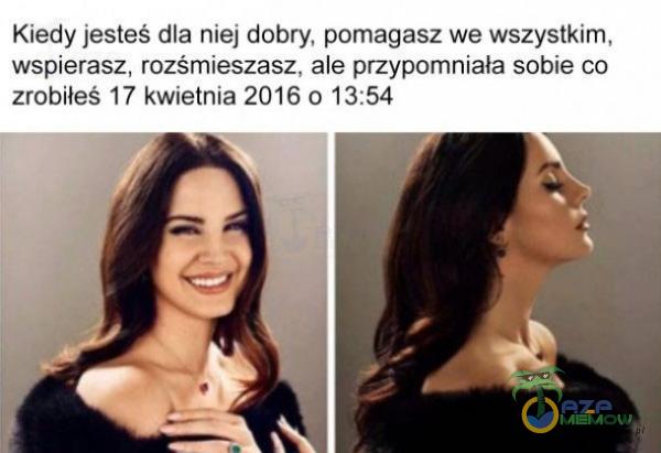 Kiedy jesteś dla niej dobry, pomagasz we wszystkim, wspierasz, rozśmieszasz, ale przypomniała sobie co zrobiłeś 17 kwietnia 2016 0 13:54