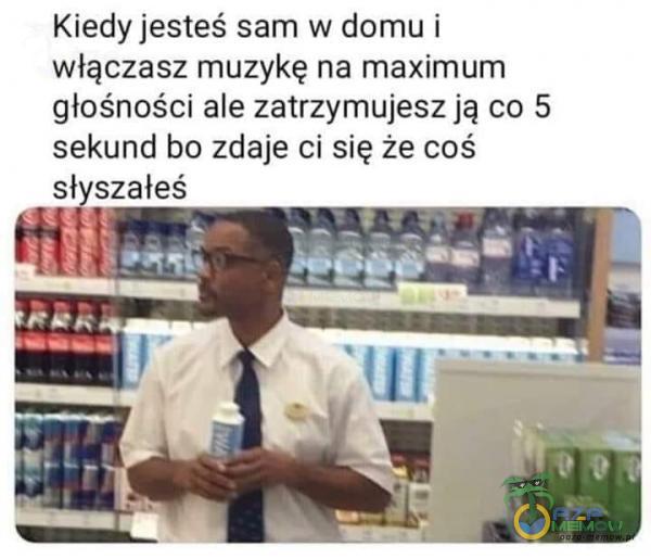 Kiedy jesteś sam w domu i włączasz muzykę na maximum głośności ale zatrzymujesz ją co 5 sekund bo zdaje ci się że coś sł szałeś