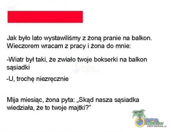  Jak było lato wystawilismy z żoną prariie na balkon. Wieczorem wracam z pracy i żona do mnie: -Wiatr był taki, że zwiało twoje bokserki na balkon sasiadki -U. trochę niezręcznie Mija miesiąc. żona pyta: „Skąd nasza sąsiadka wiedziała,...