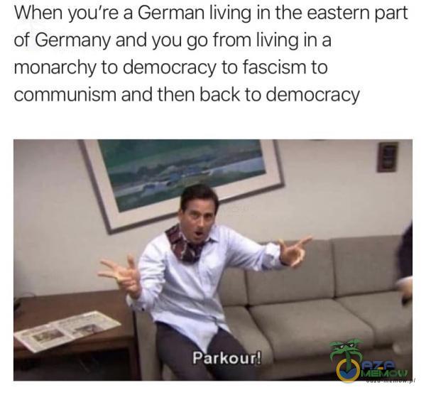 When you re a German living in the eastern part of Germany and you go from living in a monarchy to democracy to fascism to munism and then back to democracy Parkour!m