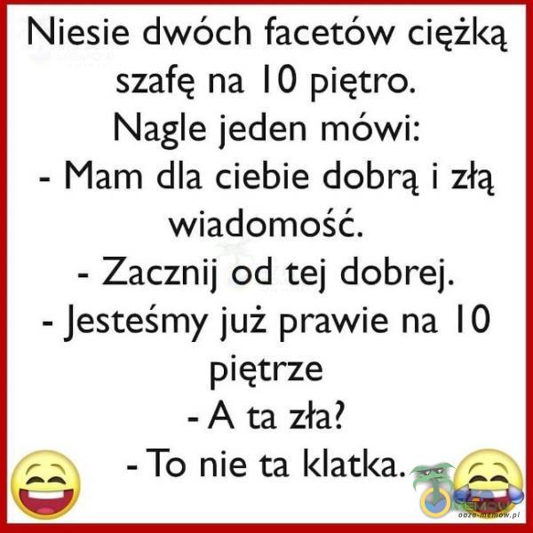 Niesie dwóch facetów ciężką szafę na ]0 piętro. Nagle jeden mówi: - Mam dla ciebie dobrą i złą wiadomość. - Zacznij od tej dobrej. - jesteśmy już prawie na IO piętrze ~ A ta zła? -To nie ta klatka. rw %! 1—-