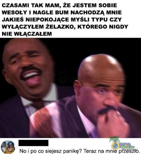 CZASAMI TAK MAM, ŻE JESTEM SOBIE WESOŁY 1 NAGLE BUM NACHODZĄ MNIE JAKIES NIEPOKOJĄCE MYSLI TYPU czy WYŁĄCZYŁEM ŻELAZKO, KTÓREGO NIGDY NIE WŁĄCZAŁEM po co siejesz panikę? Teraz na mnie przeszło.