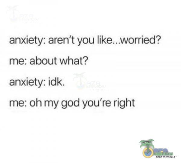 anxiety: aren't you me: about what? anxiety: idk. me: oh my god you're right