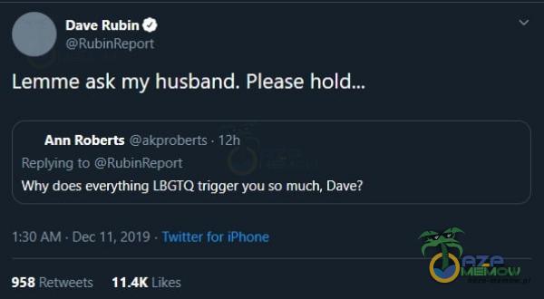 Dave Rubin RubinReport Lemme ask my husband. Please hold.„ akproberts • 12h Ann Roberts Reying to RubinReport Why does everything LBGTQ trigger you so much, Dave? 1:30 AM • Dec 1 1, 2019 • Twitter for iPhone