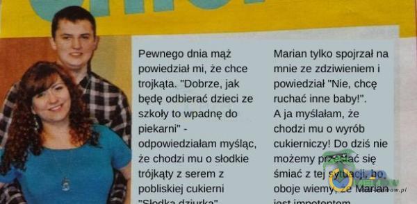   Pewnego dnia mąż powiedział mi, Że chce trojkąta. Dobrze. jak będę odbierać dzieci ze szkoły to wpadnę do piekarni - odpowiedziałam myśląc, że chodzi mu o słodkie trójkąty z serem z pobliskiej cukierni Marian tylko spojrzał na mnie...