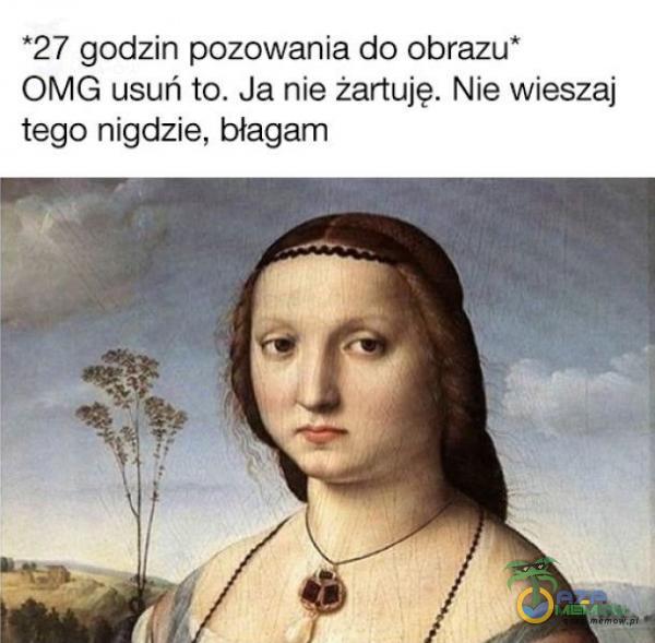 *27 godzin pozowania do obrazu* OMG usuń to. Ja nie żartuję. Nie wieszaj tego nigdzie, błagam