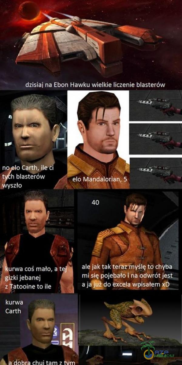  dzisiaj na Ebon Hawku wielkie liczenie blasterów n Carth, ile h blasterów elo Mandalorian, gyszło urwa coś mało, a t gizki jeb***j z atooine to ile kurw***Carth ale jak tak terăzhyślę to chyba mi się poj***ło- i na odwrót jest. a jaÂdo...