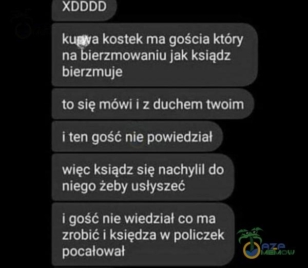  XDDDD kuga kostek ma gościa który na bierzmowaniu jak ksiądz bierzmuje to się mówi i z duchem twoim i ten gość nie powiedział więc ksiądz się nachylił do niego żeby usłyszeć i gość nie wiedział co ma zrobić i księdza w policzek...