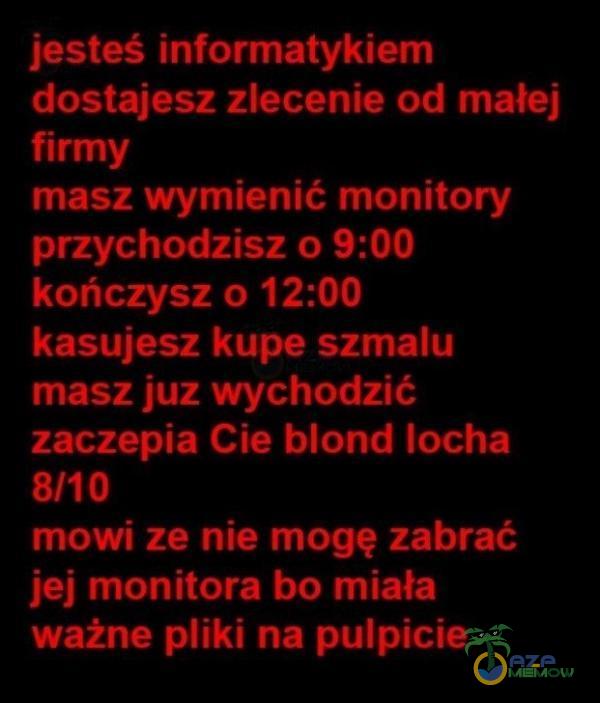  jesteś informatykiem dostajesz zlecenie od małej firmy masz wymienić monitory przychodzisz 0 9:00 kończysz 0 12:00 kasujesz kupe szmalu masz juz wychodzić zaczepia Cie blond locha 8/10 mowi ze nie mogę zabrać jej monitora bo miała ważne iki...