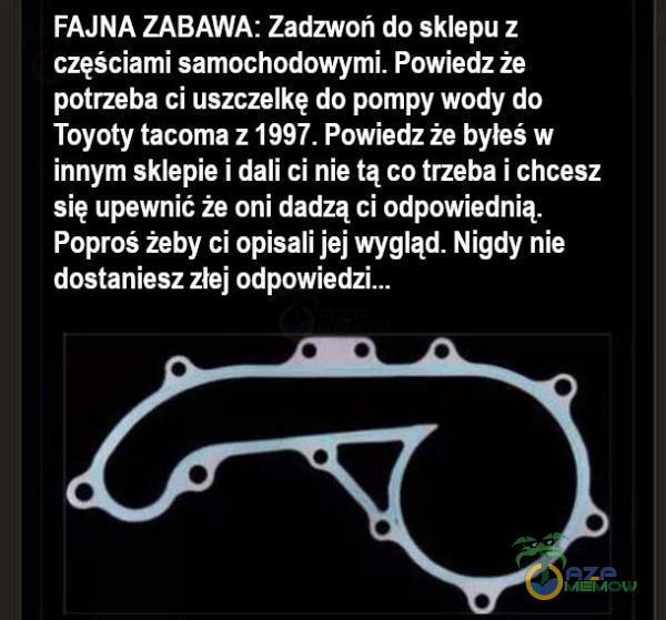   FAJNA ZABAWA: Zadzwoń do sklepu z częściami samochodowymi. Powiedz że potrzeba ci uszczelkę do pompy wody do Toyoty taa z 1997. Powiedz że byłeś w innym sklepie i dali ci nie tą co trzeba i chcesz się upewnić że oni dadzą ci...