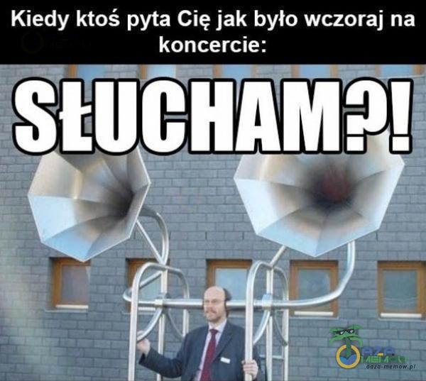 Kiedy ktoś pyta Cię jak było wczoraj na koncercie: SŁUCHAM?!