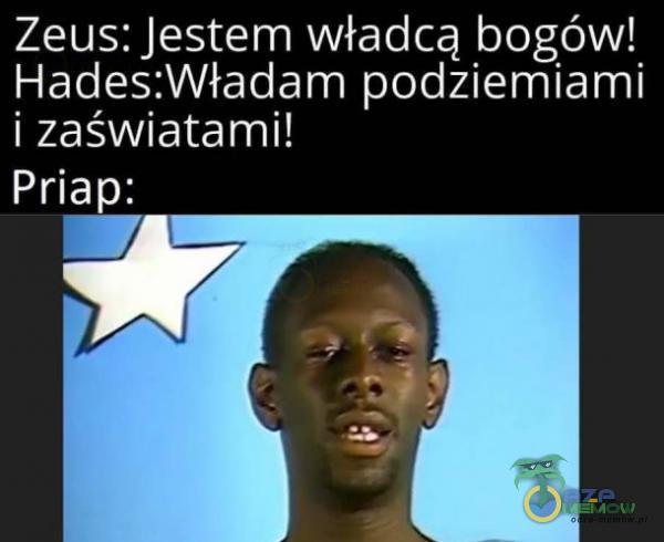 Zeus: Jestem władcą bogów! Hades:Władam podziemiami i zaświatami! Priap: